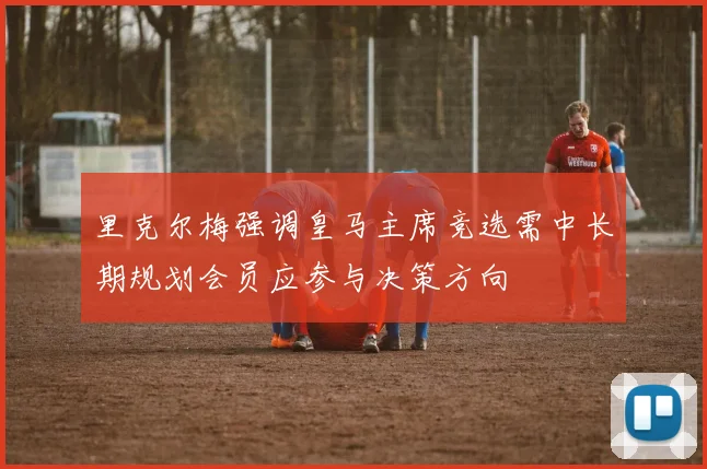 里克尔梅强调皇马主席竞选需中长期规划会员应参与决策方向