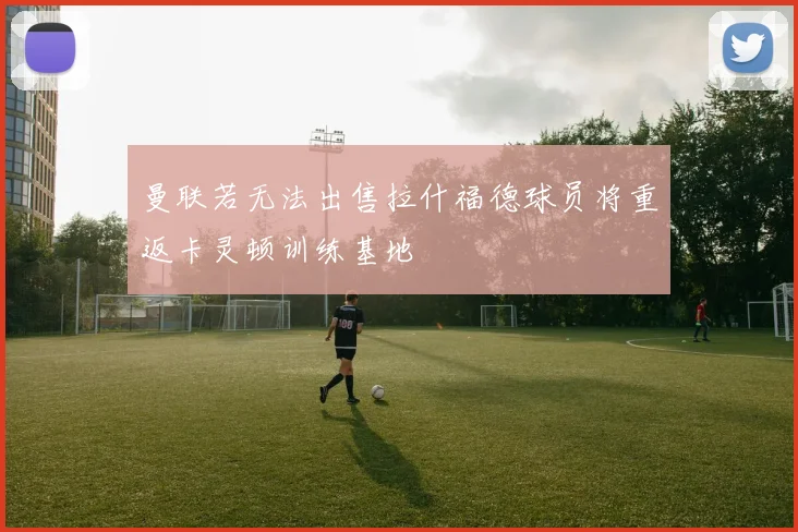 曼联若无法出售拉什福德球员将重返卡灵顿训练基地