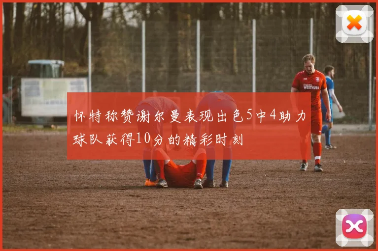 怀特称赞谢尔曼表现出色5中4助力球队获得10分的精彩时刻