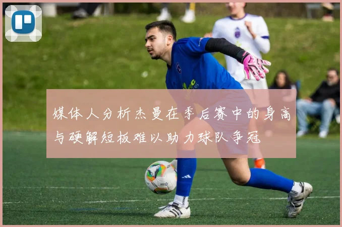 媒体人分析杰曼在季后赛中的身高与硬解短板难以助力球队争冠