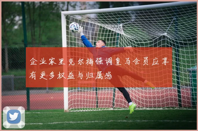 企业家里克尔梅强调皇马会员应享有更多权益与归属感