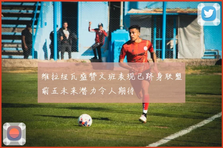 维拉纽瓦盛赞文班表现已跻身联盟前五未来潜力令人期待