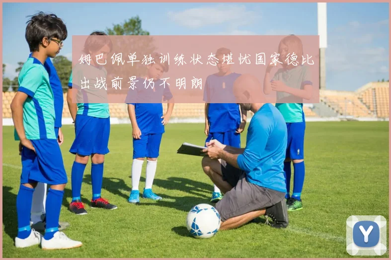 姆巴佩单独训练状态堪忧国家德比出战前景仍不明朗