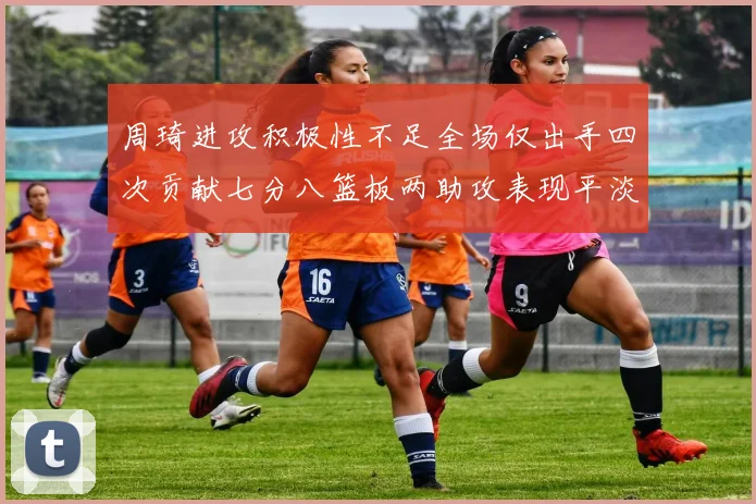 周琦进攻积极性不足全场仅出手四次贡献七分八篮板两助攻表现平淡