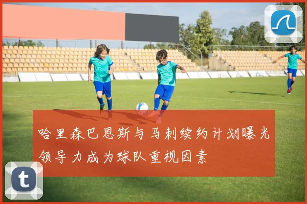 哈里森巴恩斯与马刺续约计划曝光领导力成为球队重视因素