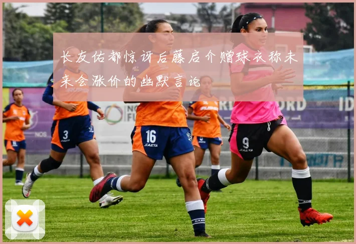 长友佑都惊讶后藤启介赠球衣称未来会涨价的幽默言论