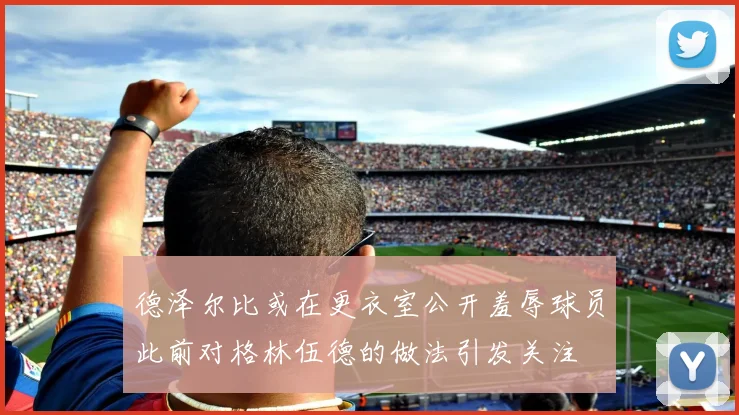 德泽尔比或在更衣室公开羞辱球员此前对格林伍德的做法引发关注