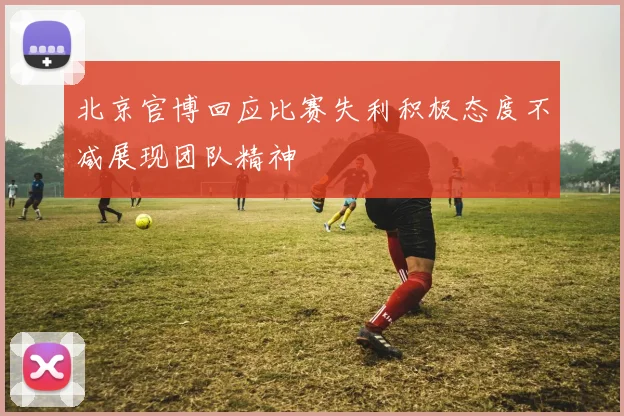 北京官博回应比赛失利积极态度不减展现团队精神