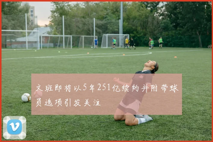 文班即将以5年251亿续约并附带球员选项引发关注