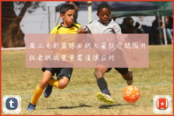 周三竞彩篮球分析火箭防守稳固开拓者挑战重重需谨慎应对