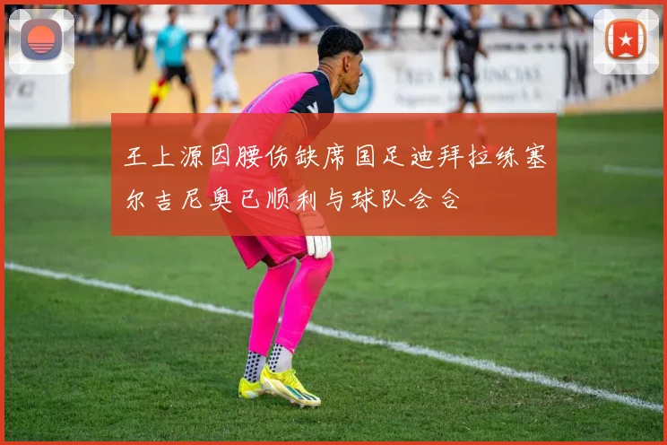王上源因腰伤缺席国足迪拜拉练塞尔吉尼奥已顺利与球队会合