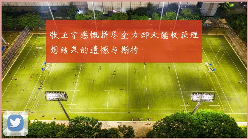 张玉宁感慨拼尽全力却未能收获理想结果的遗憾与期待