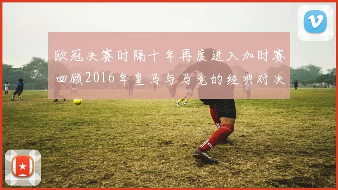 欧冠决赛时隔十年再度进入加时赛回顾2016年皇马与马竞的经典对决