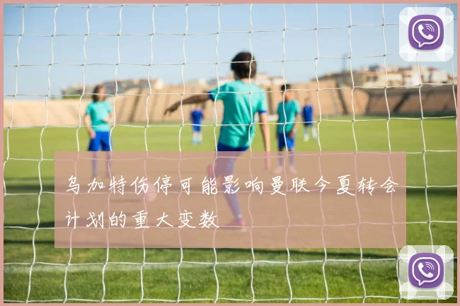 乌加特伤停可能影响曼联今夏转会计划的重大变数