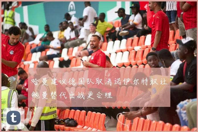 哈曼建议德国队取消诺伊尔特权让鲍曼替代出战更合理
