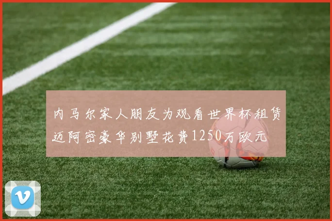 内马尔家人朋友为观看世界杯租赁迈阿密豪华别墅花费1250万欧元