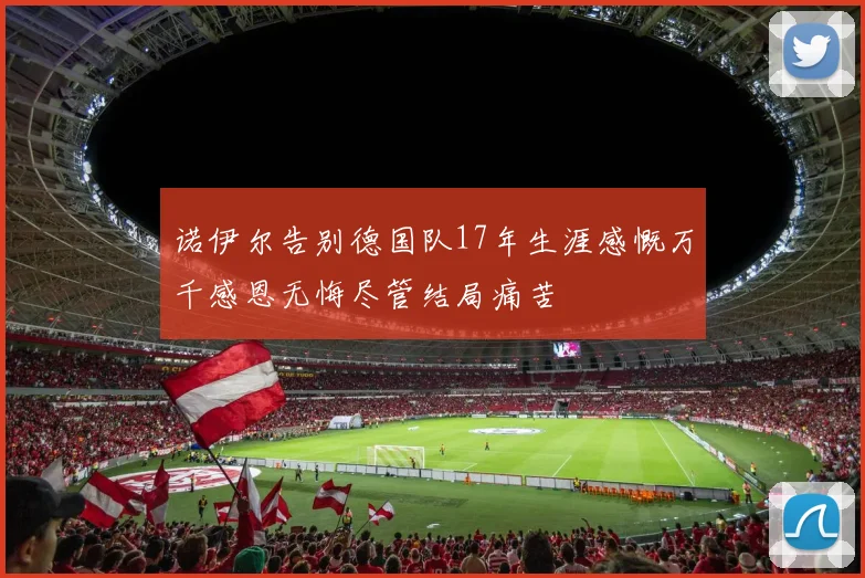 诺伊尔告别德国队17年生涯感慨万千感恩无悔尽管结局痛苦