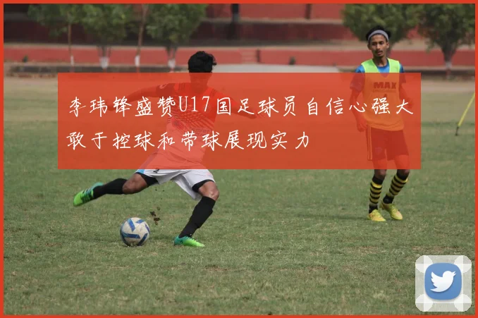 李玮锋盛赞U17国足球员自信心强大敢于控球和带球展现实力