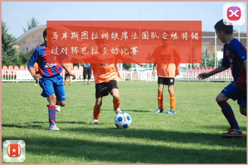马库斯图拉姆缺席法国队合练将错过对阵巴拉圭的比赛