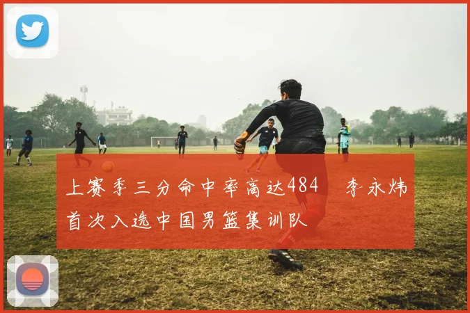 上赛季三分命中率高达484偰李永炜首次入选中国男篮集训队