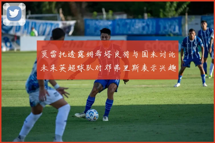 莫雷托透露姆希塔良将与国米讨论未来英超球队对邓弗里斯表示兴趣