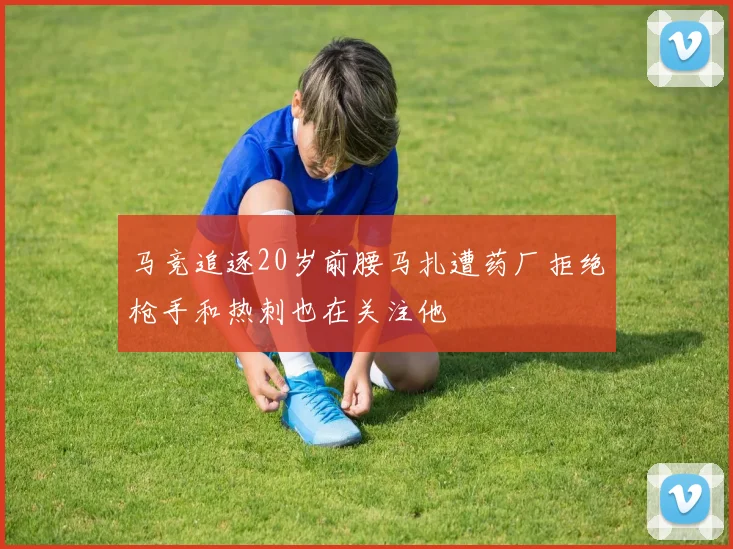 马竞追逐20岁前腰马扎遭药厂拒绝枪手和热刺也在关注他
