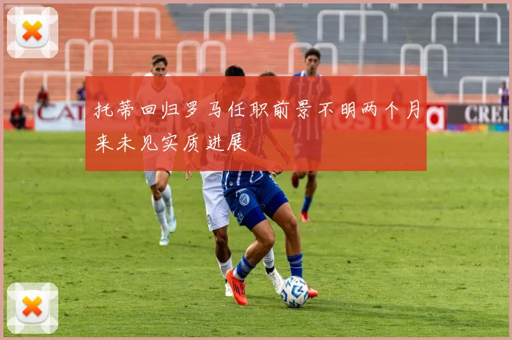 托蒂回归罗马任职前景不明两个月来未见实质进展