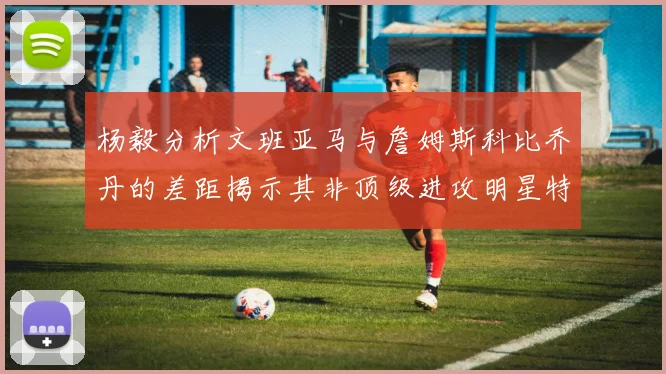 杨毅分析文班亚马与詹姆斯科比乔丹的差距揭示其非顶级进攻明星特质