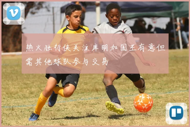 热火独行侠关注库明加国王有意但需其他球队参与交易