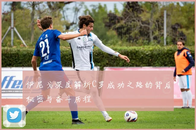 伊尼戈深度解析C罗成功之路的背后秘密与奋斗历程