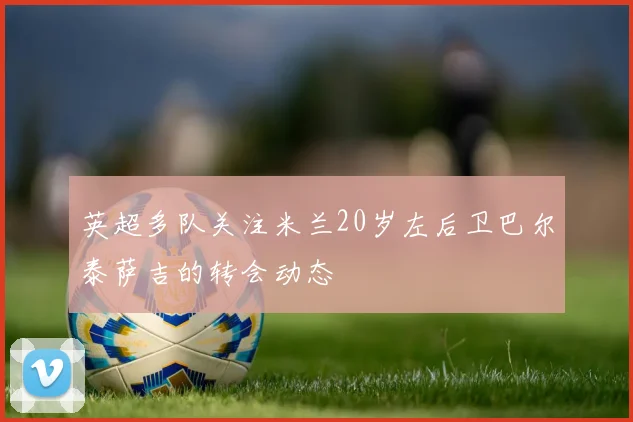 英超多队关注米兰20岁左后卫巴尔泰萨吉的转会动态