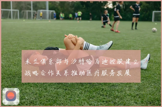 米兰俱乐部与沙特哈马迪控股建立战略合作关系推动医疗服务发展