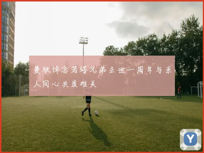 曼联悼念若塔兄弟去世一周年与亲人同心共度难关
